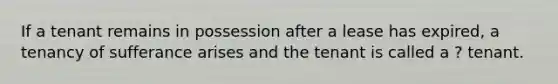 If a tenant remains in possession after a lease has expired, a tenancy of sufferance arises and the tenant is called a ? tenant.