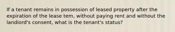 If a tenant remains in possession of leased property after the expiration of the lease tem, without paying rent and without the landiord's consent, what is the tenant's status?