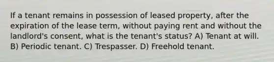 If a tenant remains in possession of leased property, after the expiration of the lease term, without paying rent and without the landlord's consent, what is the tenant's status? A) Tenant at will. B) Periodic tenant. C) Trespasser. D) Freehold tenant.