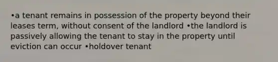 •a tenant remains in possession of the property beyond their leases term, without consent of the landlord •the landlord is passively allowing the tenant to stay in the property until eviction can occur •holdover tenant