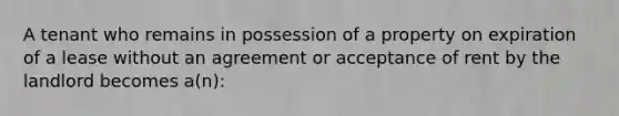 A tenant who remains in possession of a property on expiration of a lease without an agreement or acceptance of rent by the landlord becomes a(n):