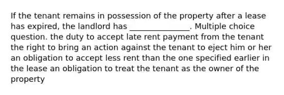 If the tenant remains in possession of the property after a lease has expired, the landlord has _______________. Multiple choice question. the duty to accept late rent payment from the tenant the right to bring an action against the tenant to eject him or her an obligation to accept less rent than the one specified earlier in the lease an obligation to treat the tenant as the owner of the property