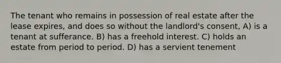 The tenant who remains in possession of real estate after the lease expires, and does so without the landlord's consent, A) is a tenant at sufferance. B) has a freehold interest. C) holds an estate from period to period. D) has a servient tenement