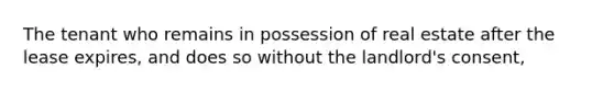 The tenant who remains in possession of real estate after the lease expires, and does so without the landlord's consent,