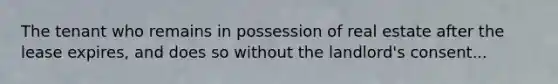 The tenant who remains in possession of real estate after the lease expires, and does so without the landlord's consent...