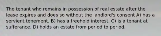 The tenant who remains in possession of real estate after the lease expires and does so without the landlord's consent A) has a servient tenement. B) has a freehold interest. C) is a tenant at sufferance. D) holds an estate from period to period.