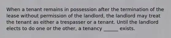 When a tenant remains in possession after the termination of the lease without permission of the landlord, the landlord may treat the tenant as either a trespasser or a tenant. Until the landlord elects to do one or the other, a tenancy ______ exists.