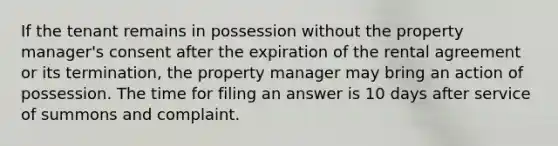 If the tenant remains in possession without the property manager's consent after the expiration of the rental agreement or its termination, the property manager may bring an action of possession. The time for filing an answer is 10 days after service of summons and complaint.