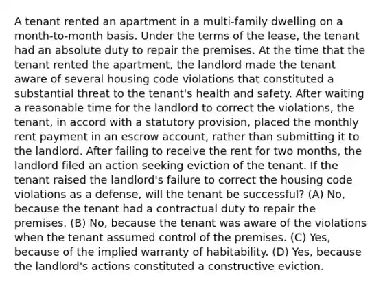 A tenant rented an apartment in a multi-family dwelling on a month-to-month basis. Under the terms of the lease, the tenant had an absolute duty to repair the premises. At the time that the tenant rented the apartment, the landlord made the tenant aware of several housing code violations that constituted a substantial threat to the tenant's health and safety. After waiting a reasonable time for the landlord to correct the violations, the tenant, in accord with a statutory provision, placed the monthly rent payment in an escrow account, rather than submitting it to the landlord. After failing to receive the rent for two months, the landlord filed an action seeking eviction of the tenant. If the tenant raised the landlord's failure to correct the housing code violations as a defense, will the tenant be successful? (A) No, because the tenant had a contractual duty to repair the premises. (B) No, because the tenant was aware of the violations when the tenant assumed control of the premises. (C) Yes, because of the implied warranty of habitability. (D) Yes, because the landlord's actions constituted a constructive eviction.