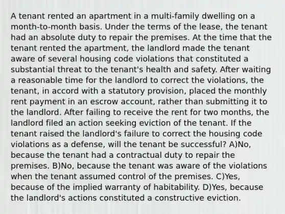 A tenant rented an apartment in a multi-family dwelling on a month-to-month basis. Under the terms of the lease, the tenant had an absolute duty to repair the premises. At the time that the tenant rented the apartment, the landlord made the tenant aware of several housing code violations that constituted a substantial threat to the tenant's health and safety. After waiting a reasonable time for the landlord to correct the violations, the tenant, in accord with a statutory provision, placed the monthly rent payment in an escrow account, rather than submitting it to the landlord. After failing to receive the rent for two months, the landlord filed an action seeking eviction of the tenant. If the tenant raised the landlord's failure to correct the housing code violations as a defense, will the tenant be successful? A)No, because the tenant had a contractual duty to repair the premises. B)No, because the tenant was aware of the violations when the tenant assumed control of the premises. C)Yes, because of the implied warranty of habitability. D)Yes, because the landlord's actions constituted a constructive eviction.