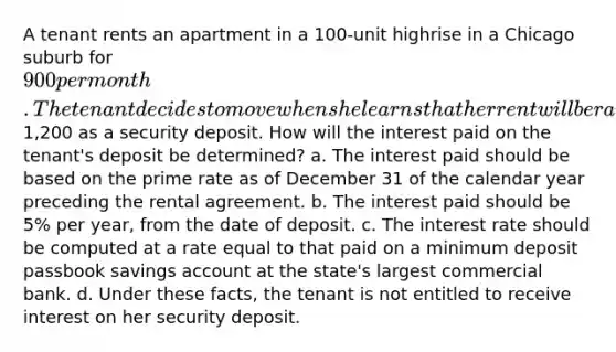 A tenant rents an apartment in a 100-unit highrise in a Chicago suburb for 900 per month. The tenant decides to move when she learns that her rent will be raised by 25% at the expiration of her one-year lease. When she moved in, the tenant deposited1,200 as a security deposit. How will the interest paid on the tenant's deposit be determined? a. The interest paid should be based on the prime rate as of December 31 of the calendar year preceding the rental agreement. b. The interest paid should be 5% per year, from the date of deposit. c. The interest rate should be computed at a rate equal to that paid on a minimum deposit passbook savings account at the state's largest commercial bank. d. Under these facts, the tenant is not entitled to receive interest on her security deposit.