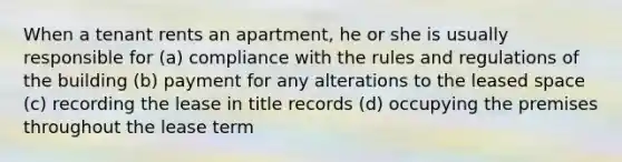 When a tenant rents an apartment, he or she is usually responsible for (a) compliance with the rules and regulations of the building (b) payment for any alterations to the leased space (c) recording the lease in title records (d) occupying the premises throughout the lease term