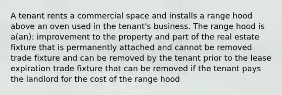 A tenant rents a commercial space and installs a range hood above an oven used in the tenant's business. The range hood is a(an): improvement to the property and part of the real estate fixture that is permanently attached and cannot be removed trade fixture and can be removed by the tenant prior to the lease expiration trade fixture that can be removed if the tenant pays the landlord for the cost of the range hood