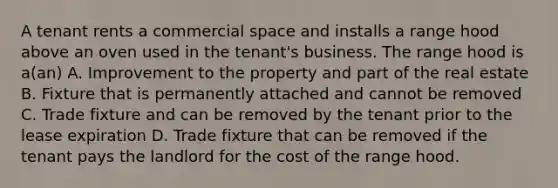 A tenant rents a commercial space and installs a range hood above an oven used in the tenant's business. The range hood is a(an) A. Improvement to the property and part of the real estate B. Fixture that is permanently attached and cannot be removed C. Trade fixture and can be removed by the tenant prior to the lease expiration D. Trade fixture that can be removed if the tenant pays the landlord for the cost of the range hood.