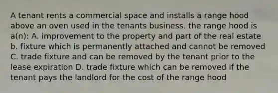 A tenant rents a commercial space and installs a range hood above an oven used in the tenants business. the range hood is a(n): A. improvement to the property and part of the real estate b. fixture which is permanently attached and cannot be removed C. trade fixture and can be removed by the tenant prior to the lease expiration D. trade fixture which can be removed if the tenant pays the landlord for the cost of the range hood