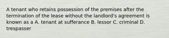 A tenant who retains possession of the premises after the termination of the lease without the landlord's agreement is known as a A. tenant at sufferance B. lessor C. criminal D. trespasser