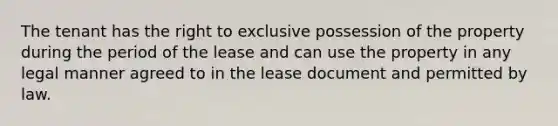 The tenant has the right to exclusive possession of the property during the period of the lease and can use the property in any legal manner agreed to in the lease document and permitted by law.