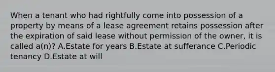 When a tenant who had rightfully come into possession of a property by means of a lease agreement retains possession after the expiration of said lease without permission of the owner, it is called a(n)? A.Estate for years B.Estate at sufferance C.Periodic tenancy D.Estate at will