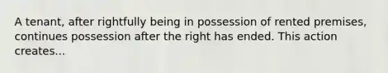 A tenant, after rightfully being in possession of rented premises, continues possession after the right has ended. This action creates...