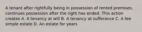 A tenant after rightfully being in possession of rented premises, continues possession after the right has ended. This action creates A. A tenancy at will B. A tenancy at sufferance C. A fee simple estate D. An estate for years