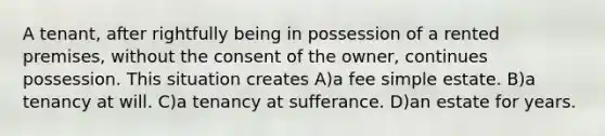 A tenant, after rightfully being in possession of a rented premises, without the consent of the owner, continues possession. This situation creates A)a fee simple estate. B)a tenancy at will. C)a tenancy at sufferance. D)an estate for years.