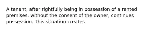 A tenant, after rightfully being in possession of a rented premises, without the consent of the owner, continues possession. This situation creates