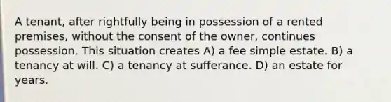 A tenant, after rightfully being in possession of a rented premises, without the consent of the owner, continues possession. This situation creates A) a fee simple estate. B) a tenancy at will. C) a tenancy at sufferance. D) an estate for years.