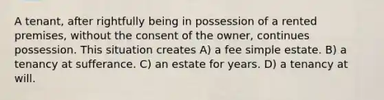 A tenant, after rightfully being in possession of a rented premises, without the consent of the owner, continues possession. This situation creates A) a fee simple estate. B) a tenancy at sufferance. C) an estate for years. D) a tenancy at will.