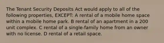 The Tenant Security Deposits Act would apply to all of the following properties, EXCEPT: A rental of a mobile home space within a mobile home park. B rental of an apartment in a 200 unit complex. C rental of a single-family home from an owner with no license. D rental of a retail space.