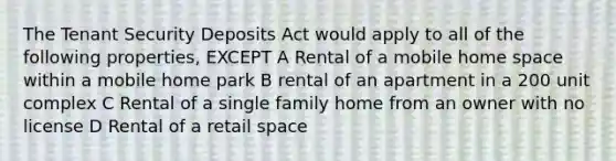 The Tenant Security Deposits Act would apply to all of the following properties, EXCEPT A Rental of a mobile home space within a mobile home park B rental of an apartment in a 200 unit complex C Rental of a single family home from an owner with no license D Rental of a retail space