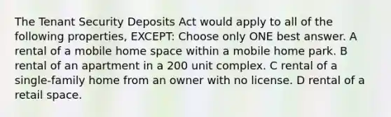 The Tenant Security Deposits Act would apply to all of the following properties, EXCEPT: Choose only ONE best answer. A rental of a mobile home space within a mobile home park. B rental of an apartment in a 200 unit complex. C rental of a single-family home from an owner with no license. D rental of a retail space.