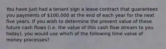 You have just had a tenant sign a lease contract that guarantees you payments of 100,000 at the end of each year for the next five years. If you wish to determine the present value of these future cash flows (i.e. the value of this cash flow stream to you today), you would use which of the following time value of money processes?