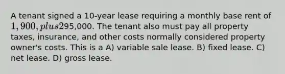 A tenant signed a 10-year lease requiring a monthly base rent of 1,900, plus 2% of all monthly gross sales volume over95,000. The tenant also must pay all property taxes, insurance, and other costs normally considered property owner's costs. This is a A) variable sale lease. B) fixed lease. C) net lease. D) gross lease.