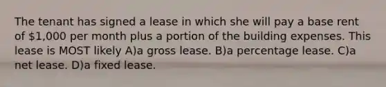 The tenant has signed a lease in which she will pay a base rent of 1,000 per month plus a portion of the building expenses. This lease is MOST likely A)a gross lease. B)a percentage lease. C)a net lease. D)a fixed lease.