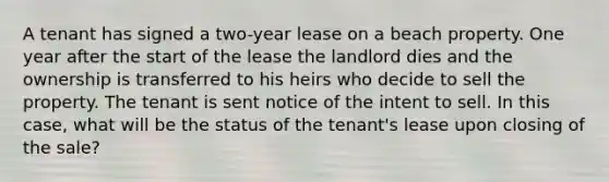 A tenant has signed a two-year lease on a beach property. One year after the start of the lease the landlord dies and the ownership is transferred to his heirs who decide to sell the property. The tenant is sent notice of the intent to sell. In this case, what will be the status of the tenant's lease upon closing of the sale?