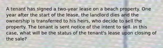 A tenant has signed a two-year lease on a beach property. One year after the start of the lease, the landlord dies and the ownership is transferred to his heirs, who decide to sell the property. The tenant is sent notice of the intent to sell. In this case, what will be the status of the tenant's lease upon closing of the sale?