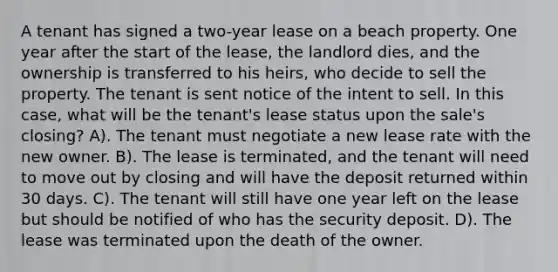 A tenant has signed a two-year lease on a beach property. One year after the start of the lease, the landlord dies, and the ownership is transferred to his heirs, who decide to sell the property. The tenant is sent notice of the intent to sell. In this case, what will be the tenant's lease status upon the sale's closing? A). The tenant must negotiate a new lease rate with the new owner. B). The lease is terminated, and the tenant will need to move out by closing and will have the deposit returned within 30 days. C). The tenant will still have one year left on the lease but should be notified of who has the security deposit. D). The lease was terminated upon the death of the owner.