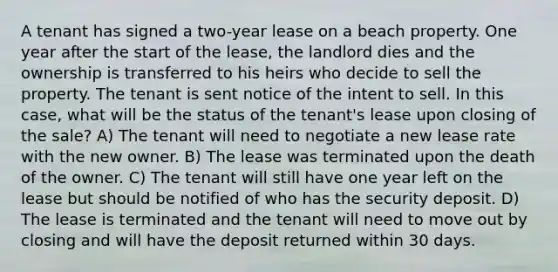 A tenant has signed a two-year lease on a beach property. One year after the start of the lease, the landlord dies and the ownership is transferred to his heirs who decide to sell the property. The tenant is sent notice of the intent to sell. In this case, what will be the status of the tenant's lease upon closing of the sale? A) The tenant will need to negotiate a new lease rate with the new owner. B) The lease was terminated upon the death of the owner. C) The tenant will still have one year left on the lease but should be notified of who has the security deposit. D) The lease is terminated and the tenant will need to move out by closing and will have the deposit returned within 30 days.