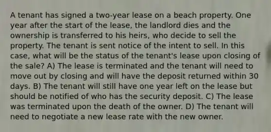 A tenant has signed a two-year lease on a beach property. One year after the start of the lease, the landlord dies and the ownership is transferred to his heirs, who decide to sell the property. The tenant is sent notice of the intent to sell. In this case, what will be the status of the tenant's lease upon closing of the sale? A) The lease is terminated and the tenant will need to move out by closing and will have the deposit returned within 30 days. B) The tenant will still have one year left on the lease but should be notified of who has the security deposit. C) The lease was terminated upon the death of the owner. D) The tenant will need to negotiate a new lease rate with the new owner.