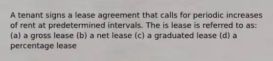 A tenant signs a lease agreement that calls for periodic increases of rent at predetermined intervals. The is lease is referred to as: (a) a gross lease (b) a net lease (c) a graduated lease (d) a percentage lease