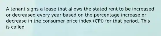 A tenant signs a lease that allows the stated rent to be increased or decreased every year based on the percentage increase or decrease in the consumer price index (CPI) for that period. This is called