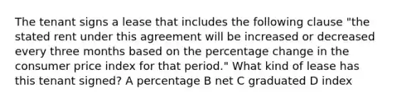 The tenant signs a lease that includes the following clause "the stated rent under this agreement will be increased or decreased every three months based on the percentage change in the consumer price index for that period." What kind of lease has this tenant signed? A percentage B net C graduated D index