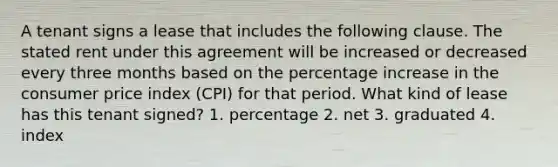 A tenant signs a lease that includes the following clause. The stated rent under this agreement will be increased or decreased every three months based on the percentage increase in the consumer price index (CPI) for that period. What kind of lease has this tenant signed? 1. percentage 2. net 3. graduated 4. index