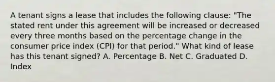 A tenant signs a lease that includes the following clause: "The stated rent under this agreement will be increased or decreased every three months based on the percentage change in the consumer price index (CPI) for that period." What kind of lease has this tenant signed? A. Percentage B. Net C. Graduated D. Index