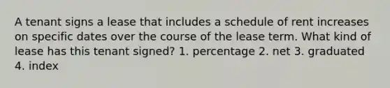 A tenant signs a lease that includes a schedule of rent increases on specific dates over the course of the lease term. What kind of lease has this tenant signed? 1. percentage 2. net 3. graduated 4. index