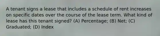 A tenant signs a lease that includes a schedule of rent increases on specific dates over the course of the lease term. What kind of lease has this tenant signed? (A) Percentage; (B) Net; (C) Graduated; (D) Index