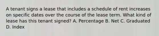 A tenant signs a lease that includes a schedule of rent increases on specific dates over the course of the lease term. What kind of lease has this tenant signed? A. Percentage B. Net C. Graduated D. Index