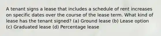 A tenant signs a lease that includes a schedule of rent increases on specific dates over the course of the lease term. What kind of lease has the tenant signed? (a) Ground lease (b) Lease option (c) Graduated lease (d) Percentage lease