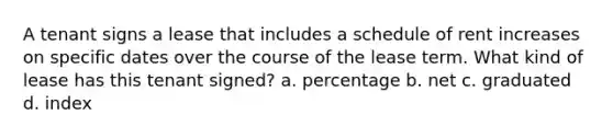 A tenant signs a lease that includes a schedule of rent increases on specific dates over the course of the lease term. What kind of lease has this tenant signed? a. percentage b. net c. graduated d. index