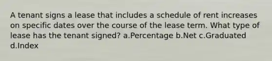 A tenant signs a lease that includes a schedule of rent increases on specific dates over the course of the lease term. What type of lease has the tenant signed? a.Percentage b.Net c.Graduated d.Index